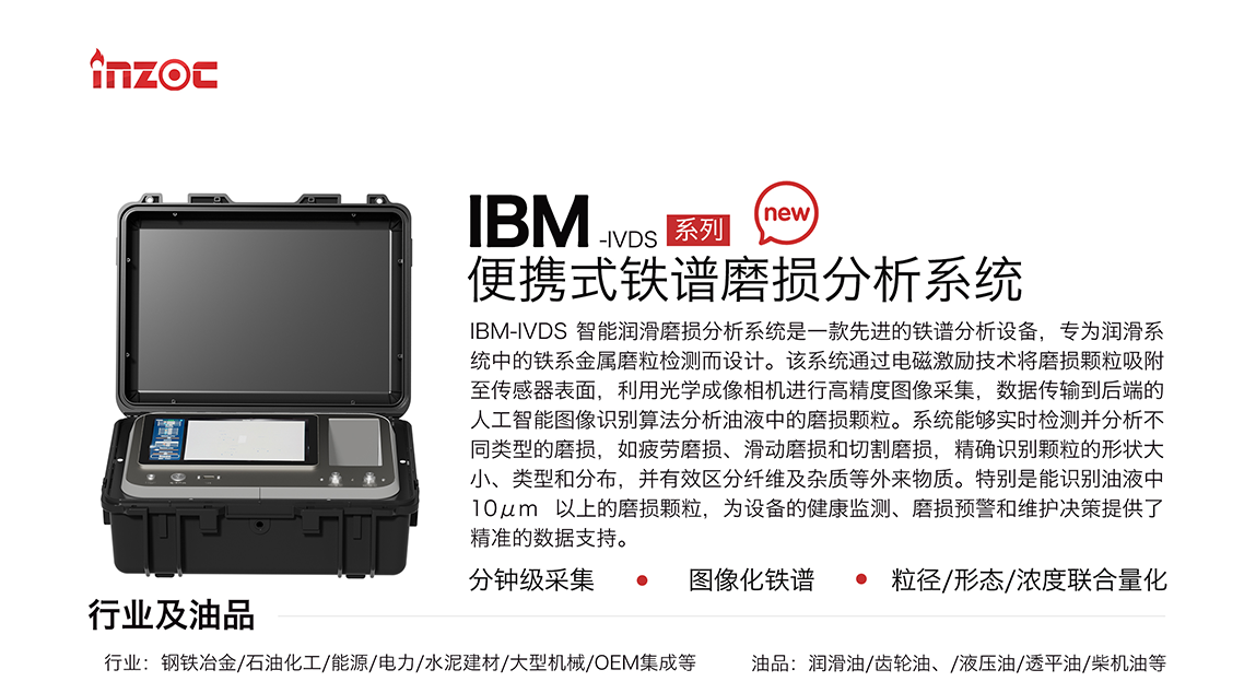 IBM-IVDS 智能潤(rùn)滑磨損分析系統(tǒng)是一款先進(jìn)的鐵譜分析設(shè)備，專(zhuān)為潤(rùn)滑系統(tǒng)中的鐵系金屬磨粒檢測(cè)而設(shè)計(jì)。該系統(tǒng)通過(guò)電磁激勵(lì)技術(shù)將磨損顆粒吸附至傳感器表面，利用光學(xué)成像相機(jī)進(jìn)行高精度圖像采集，數(shù)據(jù)傳輸?shù)胶蠖说娜斯ぶ悄軋D像識(shí)別算法分析油液中的磨損顆粒。系統(tǒng)能夠?qū)崟r(shí)檢測(cè)并分析不同類(lèi)型的磨損，如疲勞磨損、滑動(dòng)磨損和切割磨損，精確識(shí)別顆粒的形狀大小、類(lèi)型和分布，并有效區(qū)分纖維及雜質(zhì)等外來(lái)物質(zhì)。特別是能識(shí)別油液中10um 以上的磨損顆粒，為設(shè)備的健康監(jiān)測(cè)、損預(yù)警和維護(hù)決策提供了精準(zhǔn)的數(shù)據(jù)支持。行業(yè)及油品行業(yè):鋼鐵冶金/石油化工/能源/電力/水泥建材/大型機(jī)械/OEM集成等;油品:潤(rùn)滑油/齒輪油、/液壓油/透平油/柴機(jī)油等