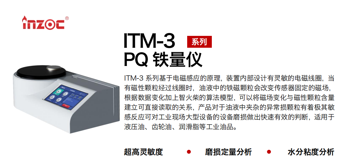 ITM-3系列PQ鐵量?jī)x基于電磁感應(yīng)的原理，裝置內(nèi)部設(shè)計(jì)有靈敏的電磁線圈，當(dāng)有磁性顆粒經(jīng)過(guò)線圈時(shí)，油液中的鐵磁顆粒會(huì)改變傳感器固定的磁場(chǎng)，根據(jù)數(shù)據(jù)變化加上智火柴的算法模型，可以將磁場(chǎng)變化與磁性顆粒含量建立可直接讀取的關(guān)系，產(chǎn)品對(duì)于油液中夾雜的異常損顆粒有著極其敏感反應(yīng)可對(duì)工業(yè)現(xiàn)場(chǎng)大型設(shè)備的設(shè)備磨損做出快速有效的判斷，適用于液壓油、齒輪油、潤(rùn)滑脂等工業(yè)油品。
