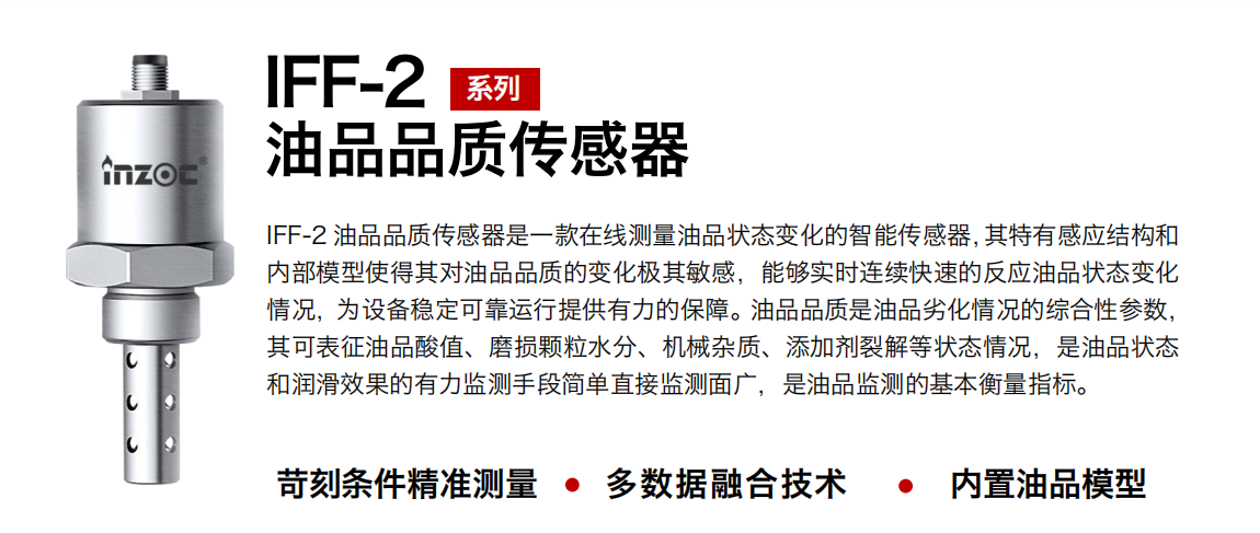 IFF-2油品品質(zhì)傳感器是一款在線測(cè)量油品狀態(tài)變化的智能傳感器，其特有感應(yīng)結(jié)構(gòu)和內(nèi)部模型使得其對(duì)油品品質(zhì)的變化極其敏感，能夠?qū)崟r(shí)連續(xù)快速的反應(yīng)油品狀態(tài)變化情況，為設(shè)備穩(wěn)定可靠運(yùn)行提供有力的保障。油品品質(zhì)是油品劣化情況的綜合性參數(shù)，其可表征油品酸值、磨損顆粒水分、機(jī)械雜質(zhì)、添加劑裂解等狀態(tài)情況，是油品狀態(tài)和潤(rùn)滑效果的有力監(jiān)測(cè)手段簡(jiǎn)單直接監(jiān)測(cè)面廣，是油品監(jiān)測(cè)的基本衡量指標(biāo)。
行業(yè)：鋼鐵冶金/石油化工/能源電力/水泥建材/大型機(jī)械/煤炭采礦/地下挖掘等
油品：潤(rùn)滑油/齒輪油/液壓油/透平油/渦輪機(jī)油等