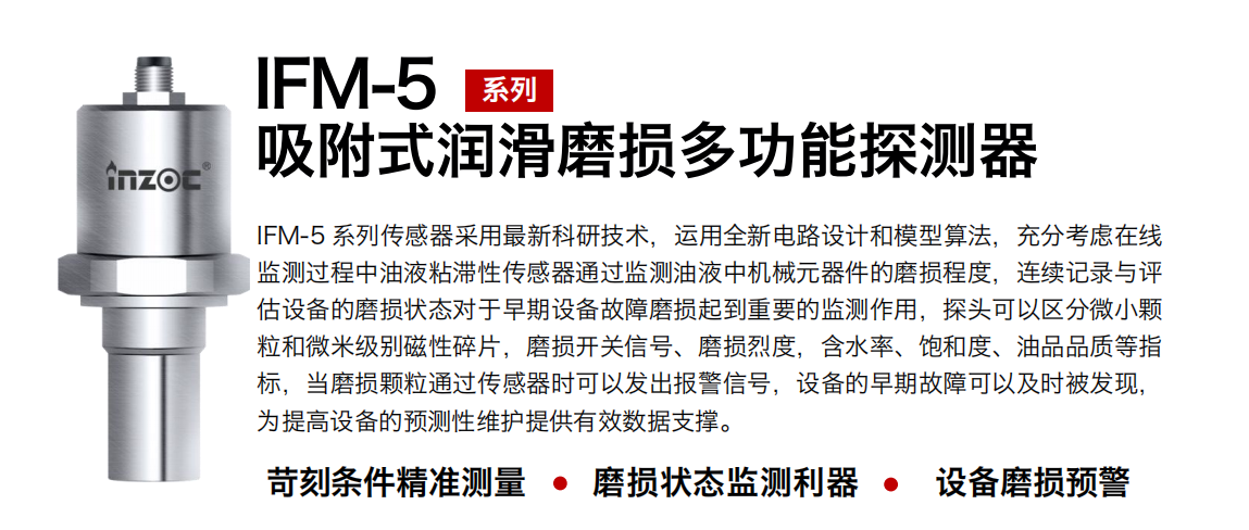 IFM-5吸附式潤滑磨損多功能探測器采用最新科研技術(shù)，運用全新電路設(shè)計和模型算法，充分考慮在線監(jiān)測過程中油液粘滯性傳感器通過監(jiān)測油液中機(jī)械元器件的磨損程度，連續(xù)記錄與評估設(shè)備的磨損狀態(tài)對于早期設(shè)備故障磨損起到重要的監(jiān)測作用，探頭可以區(qū)分微小顆粒和微米級別磁性碎片，磨損開關(guān)信號、磨損烈度，含水率、飽和度、油品品質(zhì)等指標(biāo)，當(dāng)磨損顆粒通過傳感器時可以發(fā)出報警信號，設(shè)備的早期故障可以及時被發(fā)現(xiàn)，為提高設(shè)備的預(yù)測性維護(hù)提供有效數(shù)據(jù)支撐。
行業(yè)：鋼鐵、石化、盾構(gòu)、電力、風(fēng)電、大型設(shè)備、OEM 集成等
油品：液壓油、透平油、柴機(jī)油、絕緣油、變壓器油等
