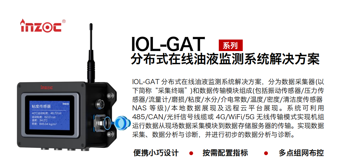 IOL-GAT 分布式在線油液監測系統解決方案，分為數據采集器(以下簡稱“采集終端”)和數據傳輸模塊組成(包括振動傳感器/壓力傳感器/流量計/磨損/粘度/水分/介電常數/溫度/密度/清潔度傳感器NAS 等 級)/ 本 地數 據 展現 及 遠程 云 平 臺展 現 。系 統 可利 用485/CAN/光纖信號線纜或 4G/WiFi/5G 無線傳輸模式實現機組運行數據從現場數據采集模塊到數據存儲服務器的傳輸。實現數據采集、數據分析與診斷，并進行初步的數據分析與診斷。
				    行業：應用于油液監測傳感器的數據采集傳輸或多路信號的集成分析。
                    油品：液壓油/齒輪油/空壓機油/燃氣機油/水乙二醇抗燃液壓油等。