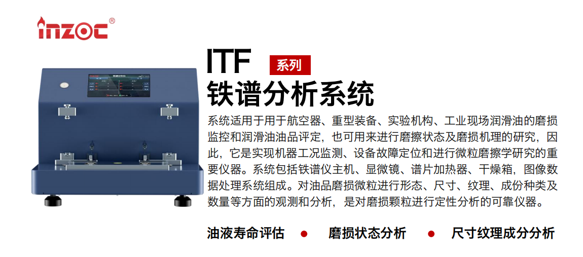 ITF油液鐵譜分析系統(tǒng)適用于用于航空器、重型裝備、實驗機構、工業(yè)現(xiàn)場潤滑油的磨損監(jiān)控和潤滑油油品評定，也可用來進行磨擦狀態(tài)及磨損機理的研究，因此，它是實現(xiàn)機器工況監(jiān)測、設備故障定位和進行微粒磨擦學研究的重要儀器。系統(tǒng)包括鐵譜儀主機、顯微鏡、譜片加熱器、干燥箱，圖像數(shù)據(jù)處理系統(tǒng)組成。對油品磨損微粒進行形態(tài)、尺寸、紋理、成份種類及數(shù)量等方面的觀測和分析，是對磨損顆粒進行定性分析的可靠儀器。
應用領域：鋼鐵、石化、盾構、電力、風電、大型設備、實驗室
適用油品：液壓油、透平油、柴機油、齒輪油、變壓器油