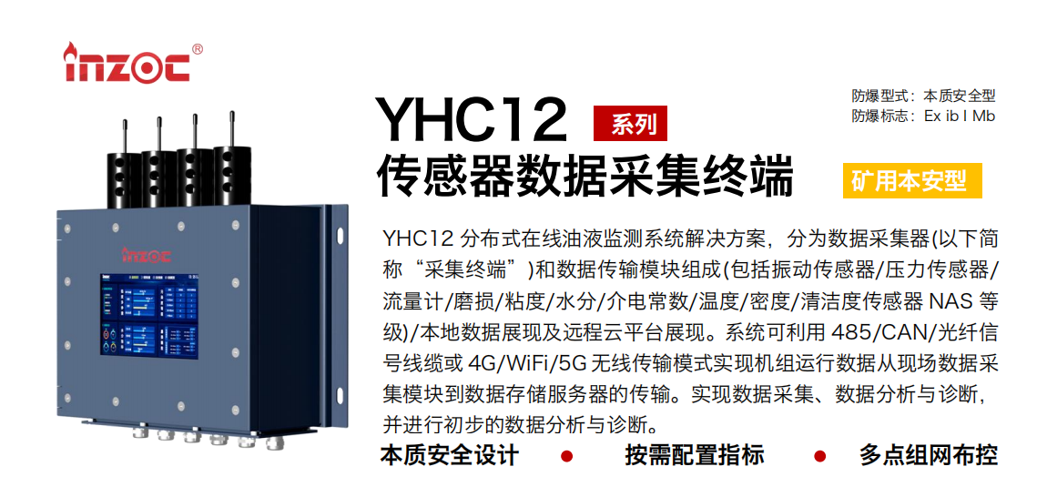 YHC12系列礦用本安型傳感器數(shù)據(jù)采集終端
YHC12 分布式在線油液監(jiān)測系統(tǒng)解決方案，分為數(shù)據(jù)采集器(以下簡稱“采集終端”)和數(shù)據(jù)傳輸模塊組成(包括振動傳感器/壓力傳感器/流量計/磨損/粘度/水分/介電常數(shù)/溫度/密度/清潔度傳感器 NAS 等級)/本地數(shù)據(jù)展現(xiàn)及遠程云平臺展現(xiàn)。系統(tǒng)可利用 485/CAN/光纖信號線纜或 4G/WiFi/5G 無線傳輸模式實現(xiàn)機組運行數(shù)據(jù)從現(xiàn)場數(shù)據(jù)采集模塊到數(shù)據(jù)存儲服務(wù)器的傳輸。實現(xiàn)數(shù)據(jù)采集、數(shù)據(jù)分析與診斷，并進行初步的數(shù)據(jù)分析與診斷。
行業(yè)：采煤機/掘進機/皮帶機/乳化液系統(tǒng)/破碎機/刮板機/減速機等
油品：液壓油/齒輪油/空壓機油/燃氣機油/水乙二醇抗燃液壓油等